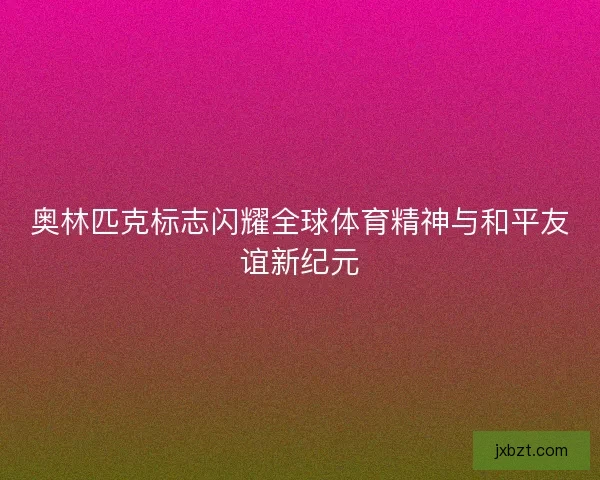 奥林匹克标志闪耀全球体育精神与和平友谊新纪元
