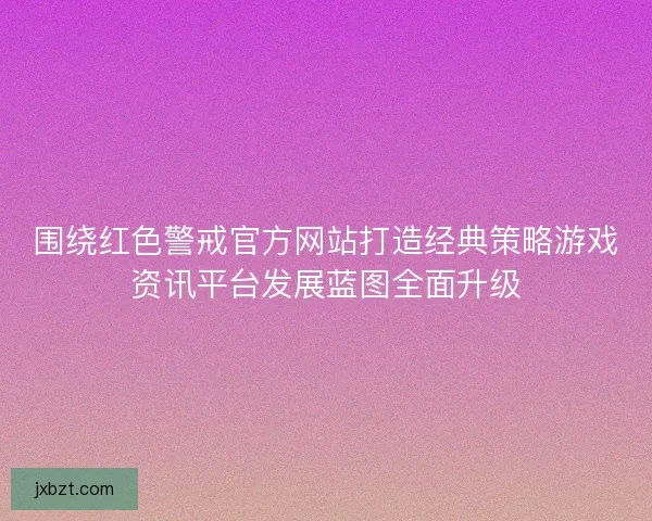 围绕红色警戒官方网站打造经典策略游戏资讯平台发展蓝图全面升级