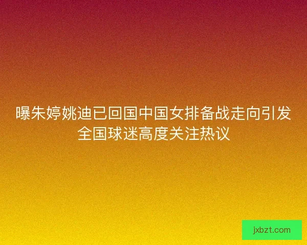曝朱婷姚迪已回国中国女排备战走向引发全国球迷高度关注热议