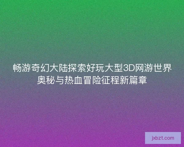 畅游奇幻大陆探索好玩大型3D网游世界奥秘与热血冒险征程新篇章