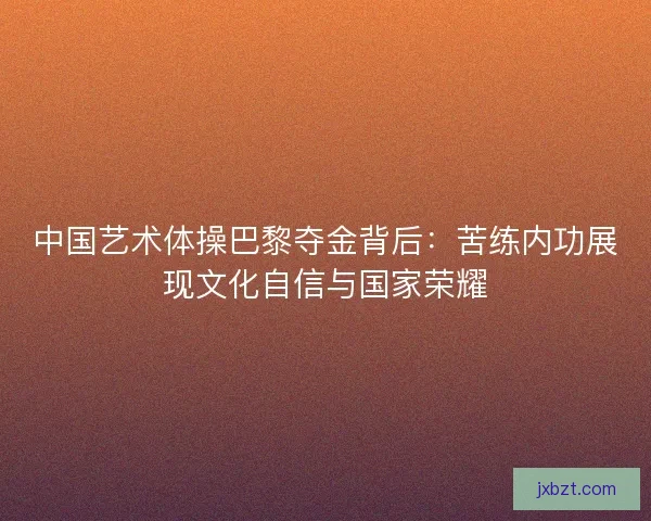 中国艺术体操巴黎夺金背后：苦练内功展现文化自信与国家荣耀